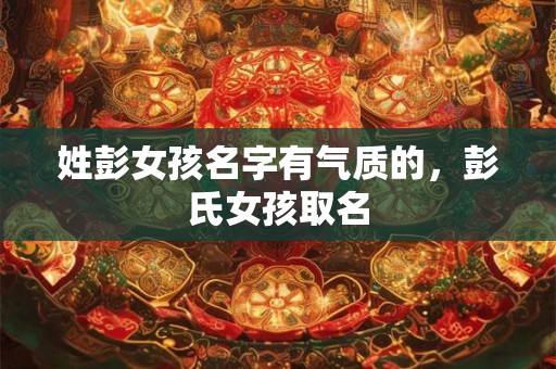 姓彭女孩名字有气质的,彭氏女孩取名 姓彭女孩名字有气质的,彭氏女孩取名