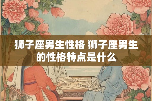 狮子座男生性格 狮子座男生的性格特点是什么