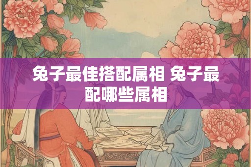 兔子最佳搭配属相 兔子最配哪些属相 兔子最佳搭配属相 兔子最配哪些属相