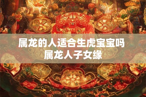 属龙的人适合生虎宝宝吗 属龙人子女缘