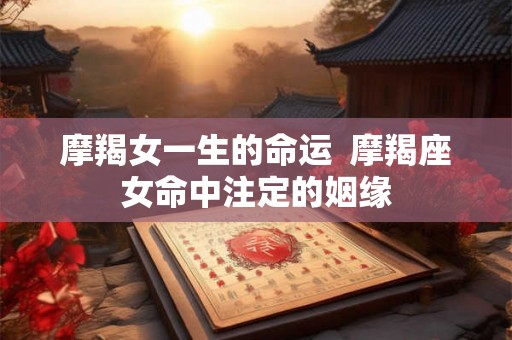 摩羯女一生的命运  摩羯座女命中注定的姻缘