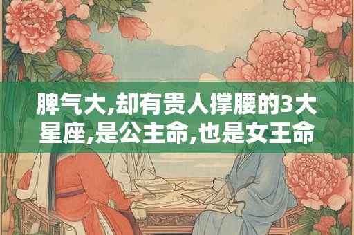 脾气大,却有贵人撑腰的3大星座,是公主命,也是女王命
