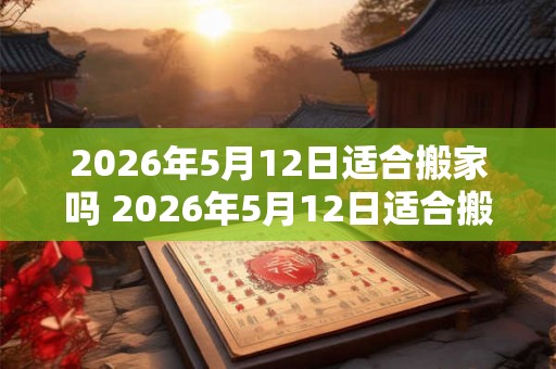 2026年5月12日适合搬家吗 2026年5月12日适合搬家吗