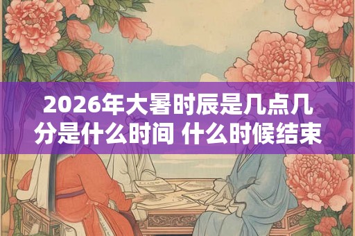 2026年大暑时辰是几点几分是什么时间 什么时候结束 2026年大暑时辰是几点几分是什么时间 什么时候结束