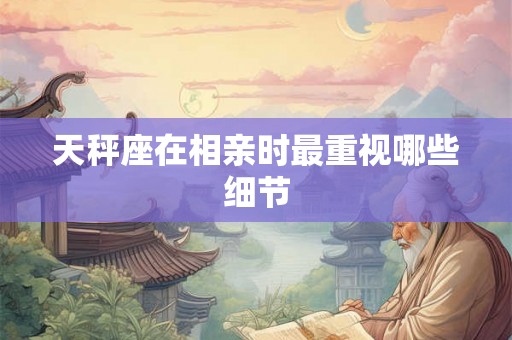 天秤座在相亲时最重视哪些细节