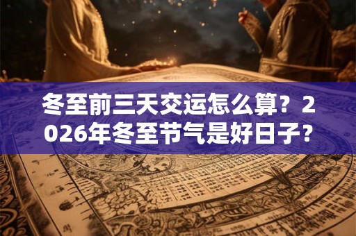 冬至前三天交运怎么算？2026年冬至节气是好日子？