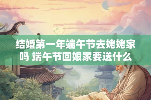 结婚第一年端午节去姥姥家吗 端午节回娘家要送什么 结婚第一年端午节去姥姥家吗 端午节回娘家要送什么