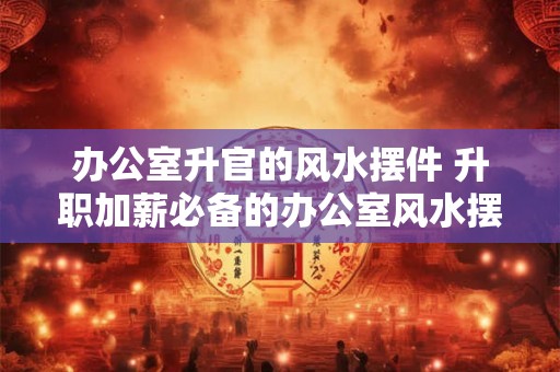 办公室升官的风水摆件 升职加薪必备的办公室风水摆件