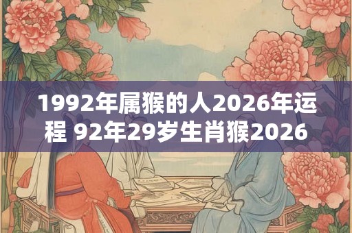 1992年属猴的人2026年运程 92年29岁生肖猴2026年运势 1992年属猴的人2026年运程 92年29岁生肖猴2026年运势