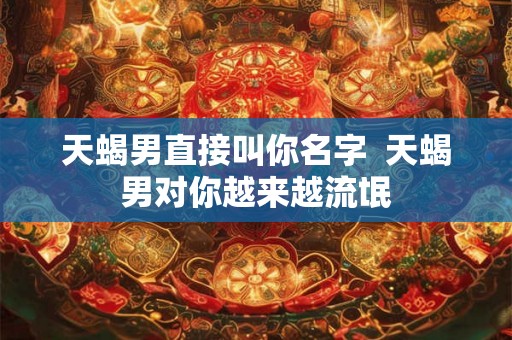 天蝎男直接叫你名字 天蝎男对你越来越流氓 天蝎男直接叫你名字 天蝎男对你越来越流氓