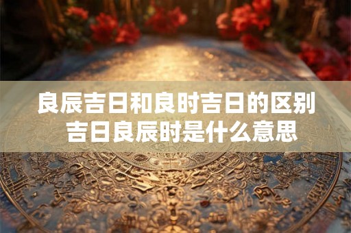 良辰吉日和良时吉日的区别  吉日良辰时是什么意思
