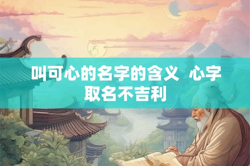 叫可心的名字的含义 心字取名不吉利 叫可心的名字的含义 心字取名不吉利