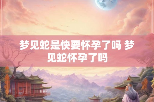 梦见蛇是快要怀孕了吗 梦见蛇怀孕了吗