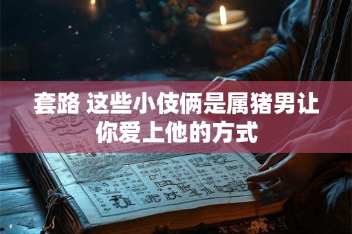 套路 这些小伎俩是属猪男让你爱上他的方式 套路 这些小伎俩是属猪男让你爱上他的方式