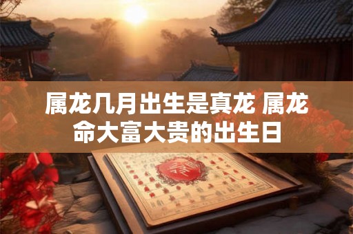 属龙几月出生是真龙 属龙命大富大贵的出生日