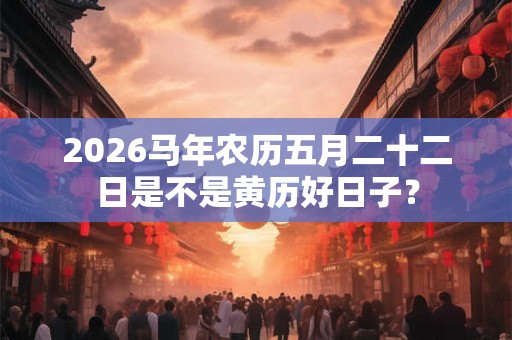 2026马年农历五月二十二日是不是黄历好日子？