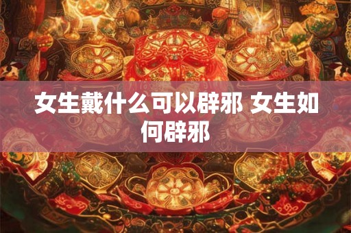 女生戴什么可以辟邪 女生如何辟邪