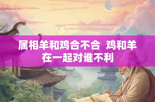 属相羊和鸡合不合  鸡和羊在一起对谁不利