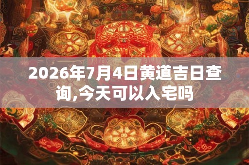 2026年7月4日黄道吉日查询,今天可以入宅吗