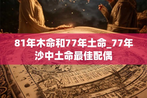 81年木命和77年土命_77年沙中土命最佳配偶 81年木命和77年土命_77年沙中土命最佳配偶
