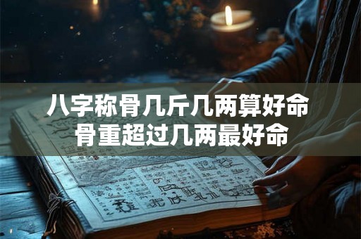 八字称骨几斤几两算好命 骨重超过几两最好命 八字称骨几斤几两算好命 骨重超过几两最好命