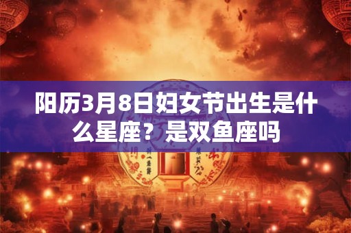 阳历3月8日妇女节出生是什么星座？是双鱼座吗