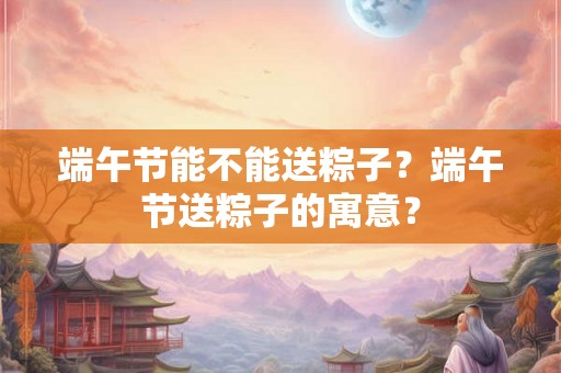 端午节能不能送粽子？端午节送粽子的寓意？