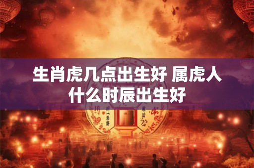 生肖虎几点出生好 属虎人什么时辰出生好
