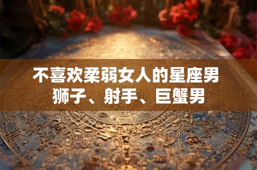 不喜欢柔弱女人的星座男 狮子、射手、巨蟹男 不喜欢柔弱女人的星座男 狮子、射手、巨蟹男