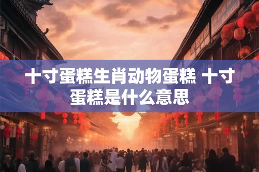 十寸蛋糕生肖动物蛋糕 十寸蛋糕是什么意思 十寸蛋糕生肖动物蛋糕 十寸蛋糕是什么意思