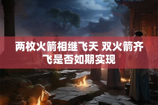 两枚火箭相继飞天 双火箭齐飞是否如期实现 两枚火箭相继飞天 双火箭齐飞是否如期实现