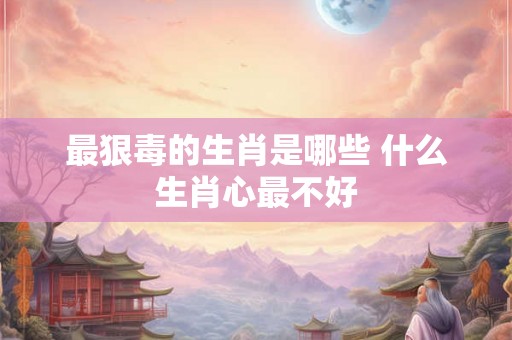 最狠毒的生肖是哪些 什么生肖心最不好