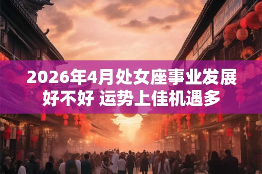2026年4月处女座事业发展好不好 运势上佳机遇多