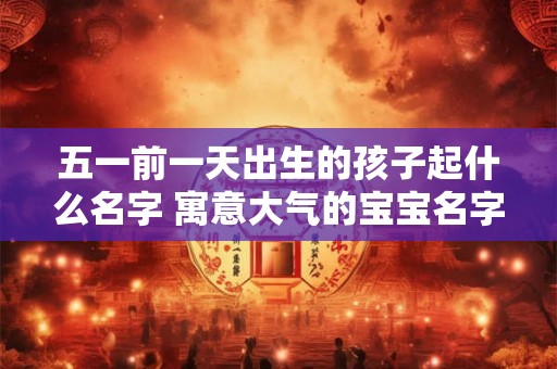五一前一天出生的孩子起什么名字 寓意大气的宝宝名字 五一前一天出生的孩子起什么名字 寓意大气的宝宝名字