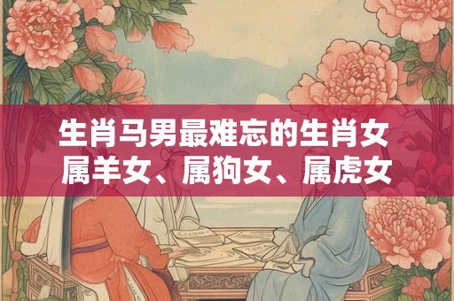生肖马男最难忘的生肖女 属羊女、属狗女、属虎女