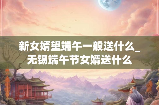 新女婿望端午一般送什么_无锡端午节女婿送什么