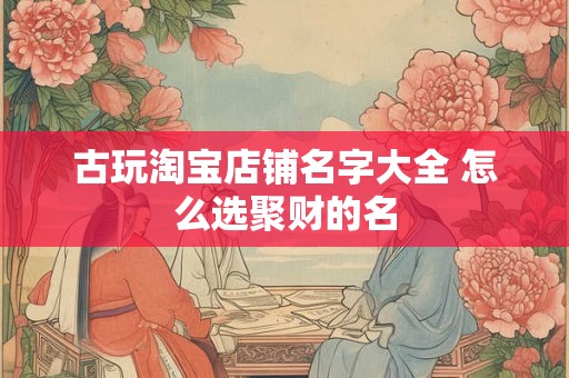 古玩淘宝店铺名字大全 怎么选聚财的名