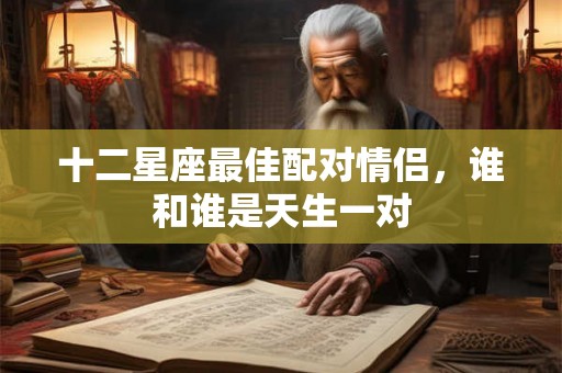 十二星座最佳配对情侣,谁和谁是天生一对 十二星座最佳配对情侣,谁和谁是天生一对