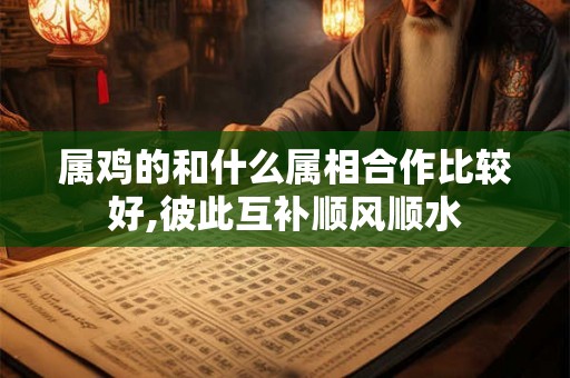 属鸡的和什么属相合作比较好,彼此互补顺风顺水
