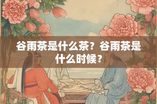 谷雨茶是什么茶？谷雨茶是什么时候？
