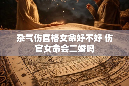 杂气伤官格女命好不好 伤官女命会二婚吗 杂气伤官格女命好不好 伤官女命会二婚吗