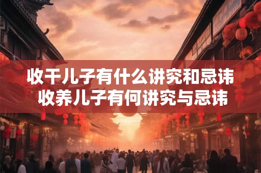 收干儿子有什么讲究和忌讳 收养儿子有何讲究与忌讳