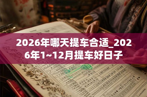 2026年哪天提车合适_2026年1~12月提车好日子