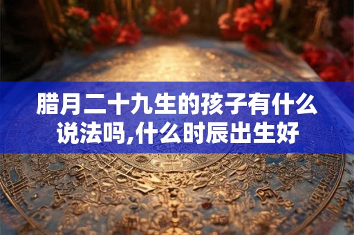 腊月二十九生的孩子有什么说法吗,什么时辰出生好