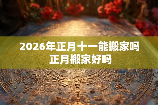 2026年正月十一能搬家吗 正月搬家好吗