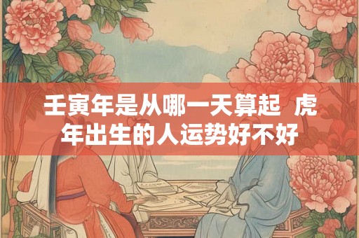 壬寅年是从哪一天算起 虎年出生的人运势好不好 壬寅年是从哪一天算起 虎年出生的人运势好不好