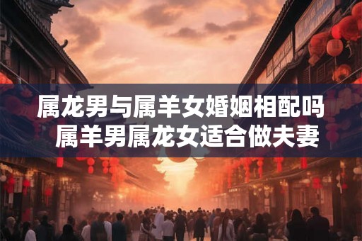 属龙男与属羊女婚姻相配吗  属羊男属龙女适合做夫妻吗
