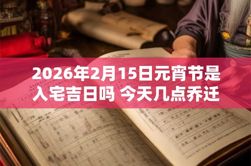 2026年2月15日元宵节是入宅吉日吗 今天几点乔迁好