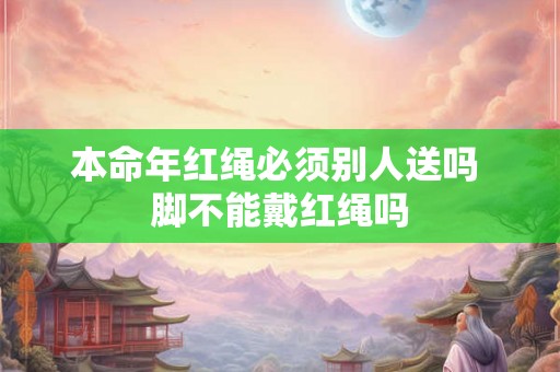 本命年红绳必须别人送吗 脚不能戴红绳吗 本命年红绳必须别人送吗 脚不能戴红绳吗
