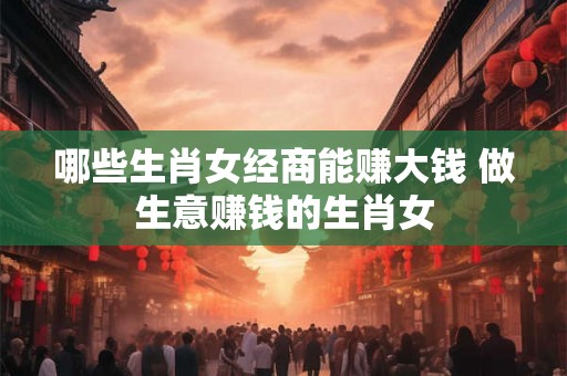 哪些生肖女经商能赚大钱 做生意赚钱的生肖女